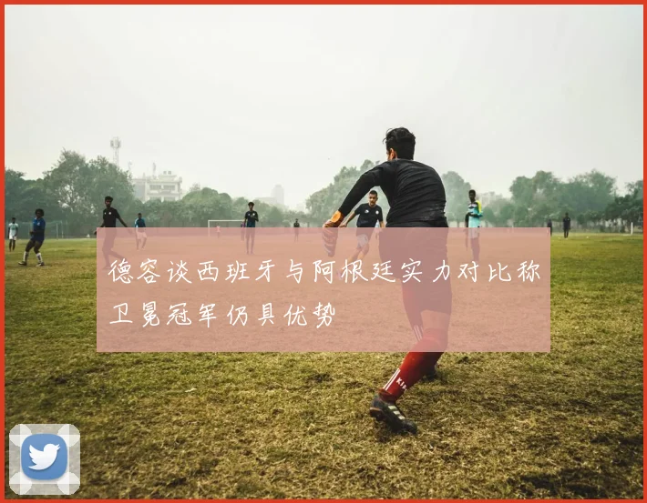 德容谈西班牙与阿根廷实力对比称卫冕冠军仍具优势