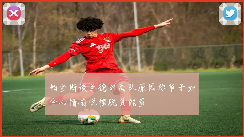 帕金斯谈兰德尔离队原因称华子如今心情愉悦摆脱负能量