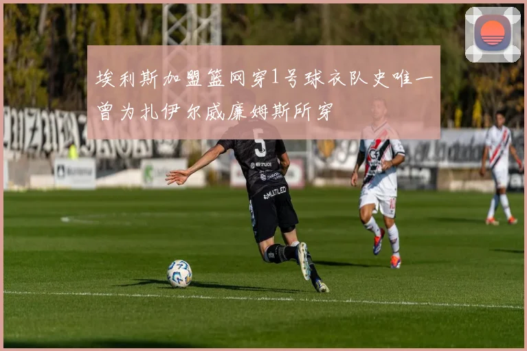 埃利斯加盟篮网穿1号球衣队史唯一曾为扎伊尔威廉姆斯所穿
