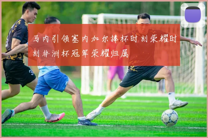 马内引领塞内加尔捧杯时刻荣耀时刻非洲杯冠军荣耀归属