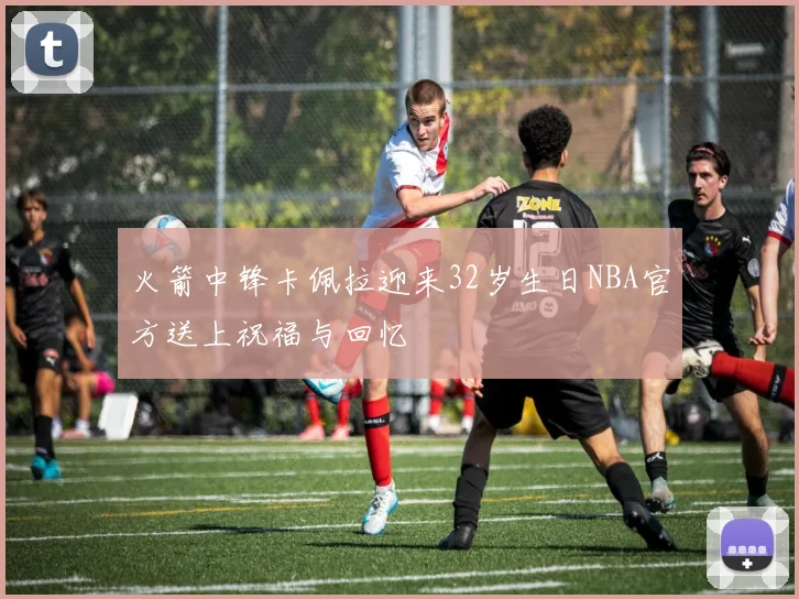 火箭中锋卡佩拉迎来32岁生日NBA官方送上祝福与回忆