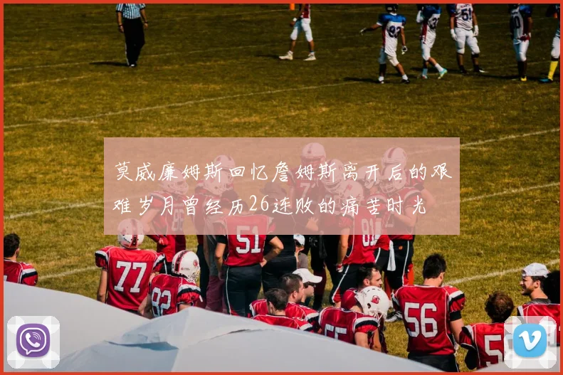 莫威廉姆斯回忆詹姆斯离开后的艰难岁月曾经历26连败的痛苦时光