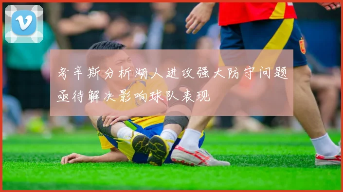 考辛斯分析湖人进攻强大防守问题亟待解决影响球队表现