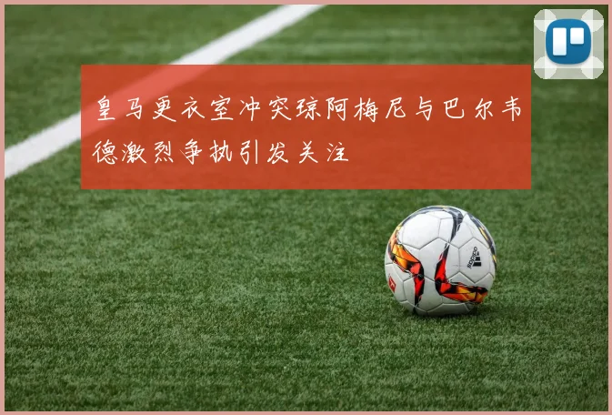 皇马更衣室冲突琼阿梅尼与巴尔韦德激烈争执引发关注