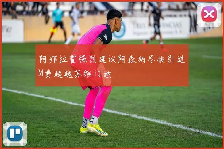 阿邦拉霍强烈建议阿森纳尽快引进M费超越苏维门迪