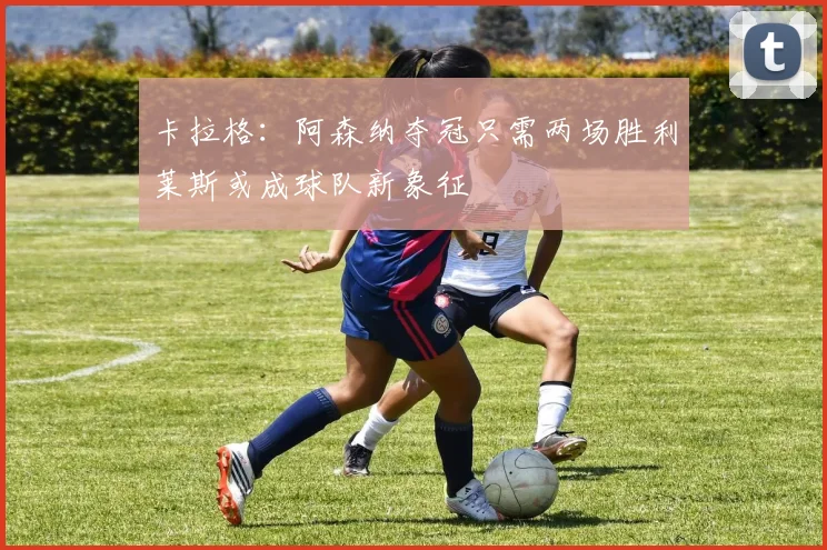 卡拉格：阿森纳夺冠只需两场胜利莱斯或成球队新象征