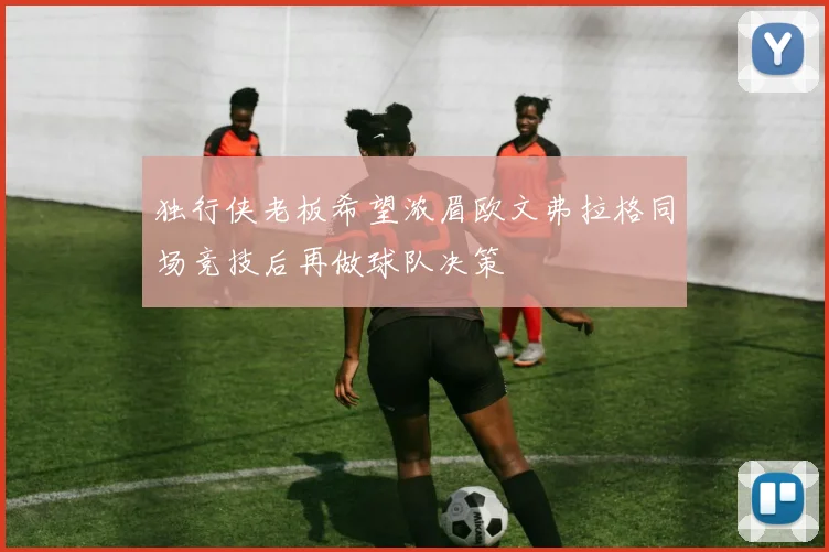 独行侠老板希望浓眉欧文弗拉格同场竞技后再做球队决策
