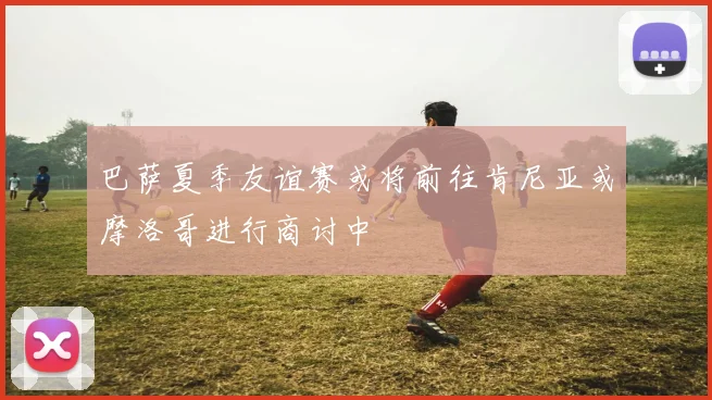 巴萨夏季友谊赛或将前往肯尼亚或摩洛哥进行商讨中
