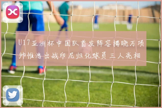 U17亚洲杯中国队首发阵容揭晓万项帅惟浩出战印尼归化球员三人亮相