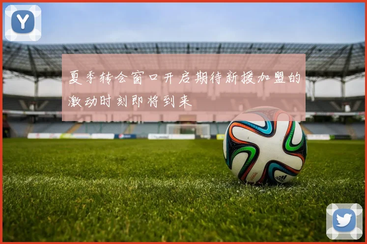 夏季转会窗口开启期待新援加盟的激动时刻即将到来